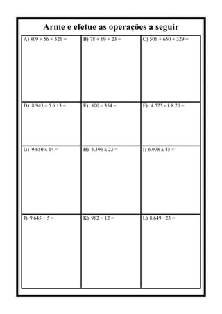 Arme e efetue as operações a seguir
A) 809 + 56 + 521 = B) 78 + 69 + 23 = C) 506 + 650 + 329 =
D) 8.943 – 5.6 13 = E) 800 – 354 = F) 4.523 - 1 8 20 =
G) 9.650 x 14 = H) 5.396 x 23 = I) 6.978 x 45 =
J) 9.645 ÷ 5 = K) 962 ÷ 12 = L) 8.649 ÷23 =
 