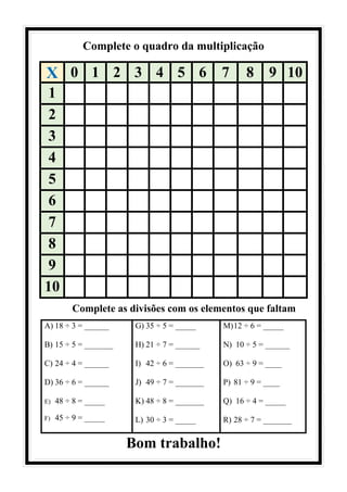 Complete o quadro da multiplicação
Complete as divisões com os elementos que faltam
A) 18 ÷ 3 = ______
B) 15 ÷ 5 = _______
C) 24 ÷ 4 = ______
D) 36 ÷ 6 = ______
E) 48 ÷ 8 = _____
F) 45 ÷ 9 = _____
G) 35 ÷ 5 = _____
H) 21 ÷ 7 = ______
I) 42 ÷ 6 = _______
J) 49 ÷ 7 = _______
K) 48 ÷ 8 = _______
L) 30 ÷ 3 = _____
M)12 ÷ 6 = _____
N) 10 ÷ 5 = ______
O) 63 ÷ 9 = ____
P) 81 ÷ 9 = ____
Q) 16 ÷ 4 = _____
R) 28 ÷ 7 = _______
Bom trabalho!
X 0 1 2 3 4 5 6 7 8 9 10
1
2
3
4
5
6
7
8
9
10
 