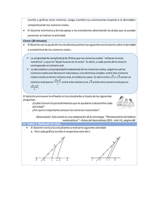 escribir y graficar otros números. Luego, escriben sus conclusiones respecto a la densidad y
completitud de los números reales.
 El docente monitorea y brinda apoyo a los estudiantes absolviendo las dudas que se puedan
presentar al realizar la actividad.
Cierre:(20 minutos)
 El docente conlaayudade losestudiantesplantealassiguientesconclusionessobreladensidad
y completitud de los números reales.
El docente promueve lareflexiónenlosestudiantesa travésde lassiguientes
preguntas:
- ¿Cuálesfueronlosprocedimientosque te ayudaronadesarrollarcada
actividad?
- ¿Por qué esimportante conocerlosnúmerosirracionales?
Observación:Esta sesión es una adaptación dela estrategia “Planteamiento detalleres
matemáticos”– Rutasdel Aprendizaje2015, ciclo VII, página 68.
IV. TAREA A TRABAJAR EN CASA
 El docente invitaalosestudiantesarealizarlasiguiente actividad:
a. Para cada gráfica escribe el respectivovalorde x:
 La propiedadde completitud de IRdice que losnúmerosreales``rellenanlarecta
numérica'',o que no“dejanhuecosenla recta''. Es decir,a cada puntode la recta le
corresponde unnúmeroreal.
 La densidadesunapropiedadfundamental de losnúmerosreales,segúnlacual los
númerosrealessondensosennaturaleza,oentérminossimples;entre dosnúmeros
realesexisteuntercernúmeroreal,entodosloscasos. Es decirentre √2 𝑦 √3 existe un
númeroreal que es:
√2+√3
2
, entre este númeroyla √3 existe otronúmeroreal que es:
√2+2√3
4
.
 