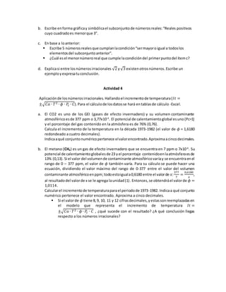 b. Escribe enforma gráficay simbólicael subconjuntode númerosreales:“Reales positivos
cuyo cuadradoes menorque 3”.
c. En base a loanterior:
 Escribe 5 númerosrealesque cumplanlacondición“sermayoroigual a todoslos
elementosdel subconjuntoanterior”.
 ¿Cuál esel menornúmeroreal que cumple lacondicióndel primerpunto del ítemc?
d. Explicasi entre losnúmerosirracionales √2 y√3 existenotrosnúmeros.Escribe un
ejemployexpresatuconclusión.
Actividad 4
Aplicaciónde losnúmerosirracionales. Hallandoel incrementode temperatura(𝐼𝑡 =
±√𝐶𝑎 ∙ 𝑇2 ∙ 𝜙 ∙ 𝑃𝑐 ∙ 𝐶).Para el cálculode losdatosse hará entablasde cálculo -Excel.
a. El CO2 es uno de los GEI (gases de efecto invernadero) y su volumen contaminante
atmosféricoesde 377 ppm o 3,77x10-4
. El potencial de calentamientoglobal esuno(Pc=1)
y el porcentaje del gas contenido en la atmósfera es de 76% (0,76).
Calcula el incremento de la temperatura en la década 1973-1982 (el valor de 𝜙 = 1,6180
redondeado a cuatro decimales).
Indicaaqué conjuntonuméricopertenece elvalorencontrado.Aproximaacincodecimales.
b. El metano (CH4) es un gas de efecto invernadero que se encuentra en 7 ppm o 7x10-6
. Su
potencial de calentamientoglobalesde 23 yel porcentaje contenidoenlaatmósferaesde
13% (0,13). Si el valor del volumende contaminante atmosféricovaríay se encuentraenel
rango de 0 – 377 ppm, el valor de 𝜙 también varía. Para su cálculo se puede hacer una
ecuación, dividiendo el valor máximo del rango de 0-377 entre el valor del volumen
contaminante atmosféricoenppm;todoestoiguala0,6180 entre el valorde 𝑥:
377
7
=
0,6180
𝑥
,
al resultadodel valorde x se le agrega launidad(1). Entonces, se obtendráel valorde 𝜙 =
1,0114.
Calcularel incrementode temperaturaparael periodode 1973-1982. Indicaa qué conjunto
numérico pertenece el valor encontrado. Aproxima a cinco decimales.
 Si el valorde 𝜙 tiene 8,9, 10, 11 y 12 cifrasdecimales,yestassonreemplazadasen
el modelo que representa el incremento de temperatura 𝐼𝑡 =
±√𝐶𝑎 ∙ 𝑇2 ∙ 𝜙 ∙ 𝑃𝑐 ∙ 𝐶 , ¿qué sucede con el resultado? ¿A qué conclusión llegas
respecto a los números irracionales?
 