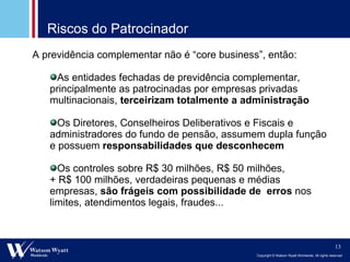 Riscos do Patrocinador A previdência complementar não é “ core business ”, então: As entidades fechadas de previdência complementar, principalmente as patrocinadas por empresas privadas multinacionais,  terceirizam totalmente a administração Os Diretores, Conselheiros Deliberativos e Fiscais e administradores do fundo de pensão, assumem dupla função e possuem  responsabilidades que desconhecem Os controles sobre R$ 30 milhões, R$ 50 milhões,  + R$ 100 milhões, verdadeiras pequenas e médias empresas,  são frágeis com possibilidade de  erros  nos limites, atendimentos legais, fraudes... 