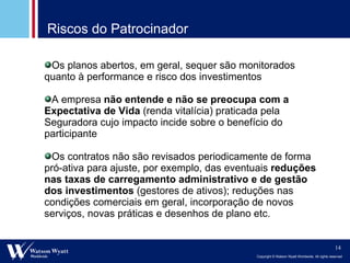 Riscos do Patrocinador Os planos abertos, em geral, sequer são monitorados quanto à performance e risco dos investimentos A empresa  não entende e não se preocupa com a Expectativa de Vida  (renda vitalícia) praticada pela Seguradora cujo impacto incide sobre o benefício do participante Os contratos não são revisados periodicamente de forma pró-ativa para ajuste, por exemplo, das eventuais  reduções nas taxas de carregamento administrativo e de gestão dos investimentos  (gestores de ativos); reduções nas condições comerciais em geral, incorporação de novos serviços, novas práticas e desenhos de plano etc. 