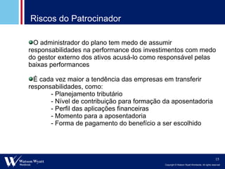 Riscos do Patrocinador O administrador do plano tem medo de assumir responsabilidades na performance dos investimentos com medo do gestor externo dos ativos acusá-lo como responsável pelas baixas performances É cada vez maior a tendência das empresas em transferir responsabilidades, como: - Planejamento tributário - Nível de contribuição para formação da aposentadoria - Perfil das aplicações financeiras - Momento para a aposentadoria - Forma de pagamento do benefício a ser escolhido 