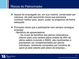 Riscos do Patrocinador Apesar do empregado ser, em sua maioria, conservador por natureza, ele está assumindo riscos que precisaria conhecer melhor para, assim, poder se programar de forma adequada Principais riscos que o participante nem sempre consegue enxergar: - Benefício de aposentadoria: - Os níveis de benefício dos planos corporativos, mesmo para uma carreira plena (média de 45% do último salário incluindo o INSS), são insuficientes e precisariam ser complementados por planos individuais, raramente comprados por iniciativa de quem já está coberto pelo plano da empresa.... 