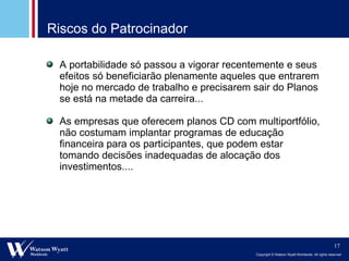 Riscos do Patrocinador A portabilidade só passou a vigorar recentemente e seus efeitos só beneficiarão plenamente aqueles que entrarem hoje no mercado de trabalho e precisarem sair do Planos se está na metade da carreira...  As empresas que oferecem planos CD com multiportfólio, não costumam implantar programas de educação financeira para os participantes, que podem estar tomando decisões inadequadas de alocação dos investimentos.... 