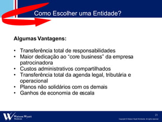 Algumas Vantagens: Transferência total de responsabilidades Maior dedicação ao “core business” da empresa patrocinadora Custos administrativos compartilhados  Transferência total da agenda legal, tributária e operacional Planos não solidários com os demais Ganhos de economia de escala Como Escolher uma Entidade? 