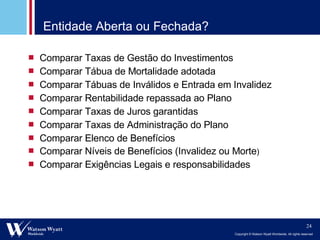 Entidade Aberta ou Fechada? Comparar Taxas de Gestão do Investimentos Comparar Tábua de Mortalidade adotada Comparar Tábuas de Inválidos e Entrada em Invalidez Comparar Rentabilidade repassada ao Plano Comparar Taxas de Juros garantidas Comparar Taxas de Administração do Plano Comparar Elenco de Benefícios Comparar Níveis de Benefícios (Invalidez ou Morte ) Comparar Exigências Legais e responsabilidades 