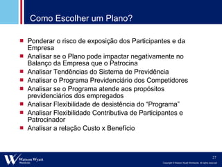 Como Escolher um Plano? Ponderar o risco de exposição dos Participantes e da Empresa Analisar se o Plano pode impactar negativamente no Balanço da Empresa que o Patrocina Analisar Tendências do Sistema de Previdência Analisar o Programa Previdenciário dos Competidores Analisar se o Programa atende aos propósitos previdenciários dos empregados Analisar Flexibilidade de desistência do “Programa” Analisar Flexibilidade Contributiva de Participantes e Patrocinador Analisar a relação Custo x Benefício 