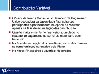 Contribuição Variável O Valor da Renda Mensal ou o Benefício de Pagamento Único dependerá da capacidade financeira dos participantes e patrocinadora no aporte de recursos apenas na fase de acumulação das contribuição Quanto maior o montante financeiro acumulado no instante de pagamento do benefício maior será este benefício Na fase de percepção dos benefícios, as rendas tornam-se compromissos garantidos pelo Plano Há riscos Financeiros e Atuariais Moderados 