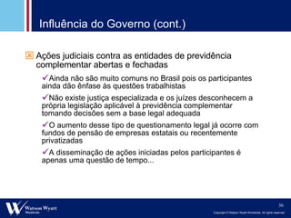 Influência do Governo (cont.) Ações judiciais contra as entidades de previdência complementar abertas e fechadas Ainda não são muito comuns no Brasil pois os participantes ainda dão ênfase às questões trabalhistas  Não existe justiça especializada e os juízes desconhecem a própria legislação aplicável à previdência complementar tomando decisões sem a base legal adequada O aumento desse tipo de questionamento legal já ocorre com fundos de pensão de empresas estatais ou recentemente privatizadas A disseminação de ações iniciadas pelos participantes é apenas uma questão de tempo... 
