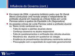 Influência do Governo (cont.) Em março de 2004, o governo britânico pediu que  Sir Derek Morris  conduzisse uma revisão ampla e independente da profissão atuarial em resposta as críticas feitas por  Lorde Penrose  sobre a quebra da  Equitable Life (Seguradora) As pesadas críticas de Lorde Penrose sobre a profissão atuarial no  Reino Unido centraram-se na: Falta de regras e padrões atuariais claros Confiança excessiva no atuário responsável Falta de questionamentos e verificação dos cálculos atuariais Relutância dos  atuários em questionar os colegas Existência de procedimentos disciplinares meramente reativos Preocupação com a capacidade de supervisão governamental 