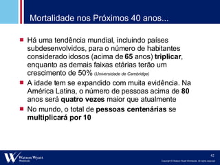 Mortalidade nos Próximos 40 anos... Há uma tendência mundial, incluindo países subdesenvolvidos, para o número de habitantes considerado idosos (acima de  65  anos)  triplicar , enquanto as demais faixas etárias terão um crescimento de 50%  ( Universidade de Cambridge) A idade tem se expandido com muita evidência. Na América Latina, o número de pessoas acima de  80  anos será  quatro vezes  maior que atualmente No mundo, o total de  pessoas centenárias  se  multiplicará por 10 
