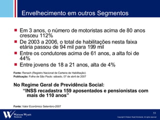 Envelhecimento em outros Segmentos Fonte:   Valor Econômico Setembro-2007 Em 3 anos, o número de motoristas acima de 80 anos cresceu 112% De 2003 a 2006, o total de habilitações nesta faixa etária passou de 94 mil para 199 mil Entre os condutores acima de 61 anos, a alta foi de 44% Entre jovens de 18 a 21 anos, alta de 4%  Fonte:  Renach (Registro Nacional de Carteira de Habilitação)  Publicação:  Folha de São Paulo: sábado, 07 de abril de 2007  No Regime Geral de Previdência Social: “ INSS recadastra 159 aposentados e pensionistas com mais de 110 anos” 