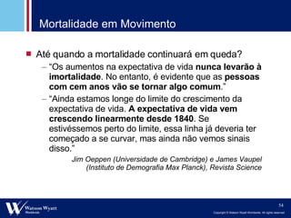 Mortalidade em Movimento Até quando a mortalidade continuará em queda? “ Os aumentos na expectativa de vida  nunca levarão à imortalidade . No entanto, é evidente que as  pessoas com cem anos vão se tornar algo comum .” “ Ainda estamos longe do limite do crescimento da expectativa de vida.  A expectativa de vida vem crescendo linearmente desde 1840 . Se estivéssemos perto do limite, essa linha já deveria ter começado a se curvar, mas ainda não vemos sinais disso.” Jim Oeppen (Universidade de Cambridge) e James Vaupel (Instituto de Demografia Max Planck), Revista Science 