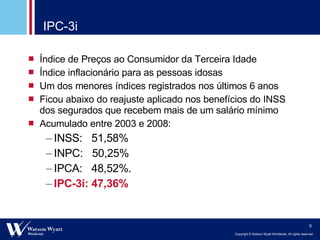 IPC-3i Índice de Preços ao Consumidor da Terceira Idade Índice inflacionário para as pessoas idosas Um dos menores índices registrados nos últimos 6 anos Ficou abaixo do reajuste aplicado nos benefícios do INSS dos segurados que recebem mais de um salário mínimo Acumulado entre 2003 e 2008: INSS:  51,58% INPC:  50,25% IPCA:  48,52%. IPC-3i: 47,36% 