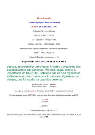 Tira-se 4 garrafas

                           Aumenta o preço da dúzia em R$100,00

                                (N-4)*P+((N-4)/12)*100) = 1000

                                 Colocando N-4 em evidência:

                                   (N-4) (P + 100/12) = 1000

                                (N-4) (1000/N + 100/12) = 1000

                           (1000N-4000)/N + (100N-400)/12 = 1000

                Resolvendo essa equação chegamos a equação de segundo grau:

                                   100N2 - 400N - 48000 = 0

                            Aplicando Bhaskara encontramos x=24.

                   Resposta: HAVIAM 24 GARRAFAS NA CAIXA

pessoa, ao preencher um cheque, inverteu o algarismo das
dezenas com o das centenas. Por isso, pagou a mais a
importância de R$270,00. Sabendo que os dois algarismos
estão entre si como 1 está para 2, calcule o algarismo, no
cheque, que foi escrito na casa das dezenas.
                                No cheque foi escrito: ...xxxABx
                                Mas o correto seria: ...xxxBAx

          Ou seja, na casa das dezenas do cheque foi escito B (é o que queremos achar).

   Por isso a pessoa pagou R$270,00 a mais, portanto fazendo a subtração o resultado será 270:

                                           ...xxxABx
                                           ...xxxBAx
                                         ----------------
                                            ...000270

                              Portanto devemos ter AB - BA = 27

O exercício diz que A e B estão entre si como 1 está para 2. Daí sabemos que A é o dobro de B, ou
                                           seja: A=2B.
 