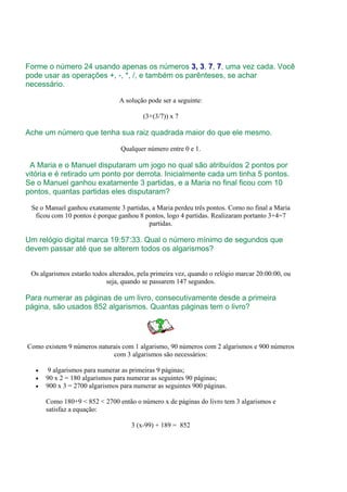 Forme o número 24 usando apenas os números 3, 3, 7, 7, uma vez cada. Você
pode usar as operações +, -, *, /, e também os parênteses, se achar
necessário.

                                A solução pode ser a seguinte:

                                         (3+(3/7)) x 7

Ache um número que tenha sua raiz quadrada maior do que ele mesmo.

                                 Qualquer número entre 0 e 1.

 A Maria e o Manuel disputaram um jogo no qual são atribuídos 2 pontos por
vitória e é retirado um ponto por derrota. Inicialmente cada um tinha 5 pontos.
Se o Manuel ganhou exatamente 3 partidas, e a Maria no final ficou com 10
pontos, quantas partidas eles disputaram?

 Se o Manuel ganhou exatamente 3 partidas, a Maria perdeu três pontos. Como no final a Maria
  ficou com 10 pontos é porque ganhou 8 pontos, logo 4 partidas. Realizaram portanto 3+4=7
                                         partidas.

Um relógio digital marca 19:57:33. Qual o número mínimo de segundos que
devem passar até que se alterem todos os algarismos?


 Os algarismos estarão todos alterados, pela primeira vez, quando o relógio marcar 20:00:00, ou
                            seja, quando se passarem 147 segundos.

Para numerar as páginas de um livro, consecutivamente desde a primeira
página, são usados 852 algarismos. Quantas páginas tem o livro?




Como existem 9 números naturais com 1 algarismo, 90 números com 2 algarismos e 900 números
                            com 3 algarismos são necessários:

   •    9 algarismos para numerar as primeiras 9 páginas;
   •   90 x 2 = 180 algarismos para numerar as seguintes 90 páginas;
   •   900 x 3 = 2700 algarismos para numerar as seguintes 900 páginas.

       Como 180+9 < 852 < 2700 então o número x de páginas do livro tem 3 algarismos e
       satisfaz a equação:

                                     3 (x-99) + 189 = 852
 