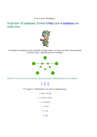 O livro possui 320 páginas.

Você tem 10 soldados. Forme 5 filas com 4 soldados em
cada uma.




 Os soldados são dispostos como mostrado na figura abaixo, em forma de estrela. Dessa maneira
                        existirão 5 filas, e cada fila possuirá 4 soldados.




Substitua o asterisco (*) por um número natural, para que a subtração abaixo seja verdadeira.




                    */* é igual a 1. Substituindo esse valor na equação temos:

                                         1- (*/6) = (*/12)

                                        1 = (*/12) + (*/6)

                                          1 = (*+2*)/12

                                            1 = 3*/12

                                              1 = */4

                                              *=4
 