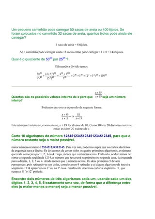 Um pequeno caminhão pode carregar 50 sacos de areia ou 400 tijolos. Se
foram colocados no caminhão 32 sacos de areia, quantos tijolos pode ainda ele
carregar?

                                    1 saco de areia = 8 tijolos.

      Se o caminhão pode carregar ainda 18 sacos então pode carregar 18 × 8 = 144 tijolos.

Qual é o quociente de 5050 por 2525 ?

                                    Efetuando a divisão temos:




Quantos são os possíveis valores inteiros de x para que                    seja um número
inteiro?

                         Podemos escrever a expressão da seguinte forma:




Este número é inteiro se, e somente se, x + 19 for divisor de 80. Como 80 tem 20 divisores inteiros,
                                  então existem 20 valores de x.

Corte 10 algarismos do número 1234512345123451234512345, para que o
número restante seja o maior possível.

maior número restante é 553451234512345. Para ver isto, podemos supor que os cortes são feitos
da esquerda para a direita. Se deixarmos de cortar todos os quatro primeiros algarismos, o número
que resta começará por 1, 2, 3 ou 4. Logo, menor que o número acima. Feito isto, se deixarmos de
cortar a segunda seqüência 1234, o número que resta terá na primeira ou segunda casa, da esquerda
para a direita, 1, 2, 3 ou 4. Ainda menor que o número acima. Os dois primeiros 5 devem
permanecer, pois retirando-se um deles, completamos 9 retiradas e aí algum algarismo da terceira
seqüência 1234 aparecerá na 1a ou na 2a casa. Finalmente devemos cortar a seqüência 12, que
ocupa a 11a e 12a posição.

Encontre dois números de três algarismos cada um, usando cada um dos
dígitos 1, 2, 3, 4, 5, 6 exatamente uma vez, de forma que a diferença entre
eles (o maior menos o menor) seja a menor possível.
 