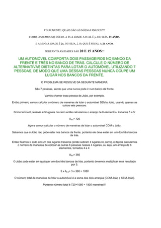 FINALMENTE: QUAIS SÃO AS NOSSAS IDADES???

             COMO DISSEMOS NO INÍCIO, A TUA IDADE ATUAL É y, OU SEJA, 15 ANOS.

                   E A MINHA IDADE É 2x, OU SEJA, 2.10, QUE É IGUAL A 20 ANOS.

                          PORTANTO AS IDADES SÃO 20        E 15 ANOS!!!

   UM AUTOMÓVEL COMPORTA DOIS PASSAGEIROS NO BANCO DA
    FRENTE E TRÊS NO BANCO DE TRÁS. CALCULE O NÚMERO DE
 ALTERNATIVAS DISTINTAS PARA LOTAR O AUTOMÓVEL UTILIZANDO 7
 PESSOAS, DE MODO QUE UMA DESSAS PESSOAS NUNCA OCUPE UM
                LUGAR NOS BANCOS DA FRENTE.
                       O PROBLEMA SE RESOLVE DA SEGUINTE MANEIRA:

                  São 7 pessoas, sendo que uma nunca pode ir num banco da frente.

                          Vamos chamar essa pessoa de João, por exemplo.

Então primeiro vamos calcular o número de maneiras de lotar o automóvel SEM o João, usando apenas as
                                         outras seis pessoas:

 Como temos 6 pessoas e 5 lugares no carro então calculamos o arranjo de 6 elementos, tomados 5 a 5:

                                               A6,5= 720

             Agora vamos calcular o número de maneiras de lotar o automóvel COM o João.

Sabemos que o João não pode estar nos bancos da frente, portanto ele deve estar em um dos três bancos
                                             de trás.

Então fixamos o João em um dos lugares traseiros (então sobram 4 lugares no carro), e depois calculamos
    o número de maneiras de colocar as outras 6 pessoas nesses 4 lugares, ou seja, um arranjo de 6
                                     elementos, tomados 4 a 4:

                                               A6,4= 360

 O João pode estar em qualquer um dos três bancos de trás, portanto devemos multiplicar esse resultado
                                               por 3:

                                       3 x A6,4= 3 x 360 = 1080

 O número total de maneiras de lotar o automóvel é a soma dos dois arranjos (COM João e SEM João).

                         Portanto número total é 720+1080 = 1800 maneiras!!!
 