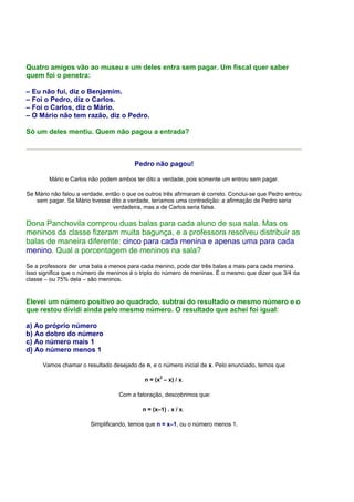 Quatro amigos vão ao museu e um deles entra sem pagar. Um fiscal quer saber
quem foi o penetra:

– Eu não fui, diz o Benjamim.
– Foi o Pedro, diz o Carlos.
– Foi o Carlos, diz o Mário.
– O Mário não tem razão, diz o Pedro.

Só um deles mentiu. Quem não pagou a entrada?



                                         Pedro não pagou!

        Mário e Carlos não podem ambos ter dito a verdade, pois somente um entrou sem pagar.

Se Mário não falou a verdade, então o que os outros três afirmaram é correto. Conclui-se que Pedro entrou
   sem pagar. Se Mário tivesse dito a verdade, teríamos uma contradição: a afirmação de Pedro seria
                                 verdadeira, mas a de Carlos seria falsa.

Dona Panchovila comprou duas balas para cada aluno de sua sala. Mas os
meninos da classe fizeram muita bagunça, e a professora resolveu distribuir as
balas de maneira diferente: cinco para cada menina e apenas uma para cada
menino. Qual a porcentagem de meninos na sala?
Se a professora der uma bala a menos para cada menino, pode dar três balas a mais para cada menina.
Isso significa que o número de meninos é o triplo do número de meninas. É o mesmo que dizer que 3/4 da
classe – ou 75% dela – são meninos.


Elevei um número positivo ao quadrado, subtraí do resultado o mesmo número e o
que restou dividi ainda pelo mesmo número. O resultado que achei foi igual:

a) Ao próprio número
b) Ao dobro do número
c) Ao número mais 1
d) Ao número menos 1

      Vamos chamar o resultado desejado de n, e o número inicial de x. Pelo enunciado, temos que

                                             n = (x2 – x) / x.

                                   Com a fatoração, descobrimos que:

                                            n = (x–1) . x / x.

                        Simplificando, temos que n = x–1, ou o número menos 1.
 