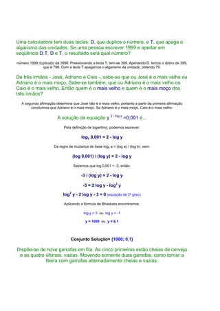 Uma calculadora tem duas teclas: D, que duplica o número, e T, que apaga o
algarismo das unidades. Se uma pessoa escrever 1999 e apertar em
seqüência D,T, D e T, o resultado será qual número?
número 1999 duplicado dá 3998. Pressionando a tecla T, tem-se 399. Apertando D, temos o dobro de 399,
              que é 798. Com a tecla T apagamos o algarismo da unidade, obtendo 79.

De três irmãos - José, Adriano e Caio -, sabe-se que ou José é o mais velho ou
Adriano é o mais moço. Sabe-se também, que ou Adriano é o mais velho ou
Caio é o mais velho. Então quem é o mais velho e quem é o mais moço dos
três irmãos?
  A segunda afirmação determina que José não é o mais velho, portanto a partir da primeira afirmação
       concluímos que Adriano é o mais moço. Se Adriano é o mais moço, Caio é o mais velho.

                        A solução da equação y 2 - log y =0,001 é...
                            Pela definição de logaritmo, podemos escrever:

                                       logy 0,001 = 2 - log y

                      Da regra de mudança de base logb a = (log a) / (log b), vem:

                                 (log 0,001) / (log y) = 2 - log y

                                  Sabemos que log 0,001 = -3, então:

                                       -3 / (log y) = 2 - log y

                                        -3 = 2 log y - log2 y

                           log2 y - 2 log y - 3 = 0 (equação de 2º grau)

                            Aplicando a fórmula de Bhaskara encontramos:

                                        log y = 3 ou log y = -1

                                         y = 1000 ou y = 0,1




                                Conjunto Solução= {1000; 0,1}

Dispõe-se de nove garrafas em fila. As cinco primeiras estão cheias de cerveja
 e as quatro últimas, vazias. Movendo somente duas garrafas, como tornar a
             fileira com garrafas alternadamente cheias e vazias.
 