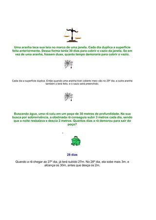 Uma aranha tece sua teia no marco de uma janela. Cada dia duplica a superfície
feita anteriormente. Dessa forma tarda 30 dias para cobrir o vazio da janela. Se em
  vez de uma aranha, fossem duas, quanto tempo demoraria para cobrir o vazio.




Cada dia a superfície duplica. Então quando uma aranha tiver coberto meio vão no 29º dia, a outra aranha
                              também o terá feito, e o vazio será preenchido.




 Buscando água, uma rã caiu em um poço de 30 metros de profundidade. Na sua
busca por sobrevivência, a obstinada rã conseguia subir 3 metros cada dia, sendo
 que a noite resbalava e descia 2 metros. Quantos dias a rã demorou para sair do
                                      poço?




                                               28 dias

  Quando a rã chegar ao 27º dia, já terá subido 27m. No 28º dia, ela sobe mais 3m, e
                      alcança os 30m, antes que desça os 2m.
 