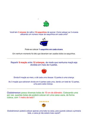 Você tem 3 xícaras de café e 14 saquinhos de açúcar. Como adoçar as 3 xícaras
             utilizando um número ímpar de saquinhos em cada uma?




                    Pode-se colocar 1 saquinho em cada xícara.

      Em nenhum momento foi dito que deveriam ser usados todos os saquinhos.



    Repartir 9 maçãs entre 12 crianças, de modo que nenhuma maçã seja
                        dividida em mais de 4 partes.




       Divida 6 maçãs ao meio, e dê cada uma dessas 12 partes à uma criança.

 As 3 maçãs que sobraram divida em 4 partes cada uma, dando um total de 12 partes,
                             uma para cada criança.



Clodoémerson possui diversas bolas de 10 cm de diâmetro. Colocando uma
por vez, quantas bolas ele poderá colocar em uma caixa vazia, de forma
cúbica, com 1 metro de lado?




Clodoémerson poderá colocar apenas uma bola na caixa, pois quando colocar a primeira
                      bola, a caixa já não estará mais vazia!!!
 