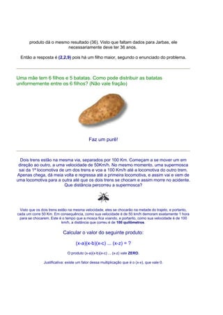produto dá o mesmo resultado (36). Visto que faltam dados para Jarbas, ele
                         necessariamente deve ter 36 anos.

 Então a resposta é (2,2,9) pois há um filho maior, segundo o enunciado do problema.



Uma mãe tem 6 filhos e 5 batatas. Como pode distribuir as batatas
uniformemente entre os 6 filhos? (Não vale fração)




                                            Faz um purê!



  Dois trens estão na mesma via, separados por 100 Km. Começam a se mover um em
 direção ao outro, a uma velocidade de 50Km/h. No mesmo momento, uma supermosca
 sai da 1ª locomotiva de um dos trens e voa a 100 Km/h até a locomotiva do outro trem.
Apenas chega, dá meia volta e regressa até a primeira locomotiva, e assim vai e vem de
uma locomotiva para a outra até que os dois trens se chocam e assim morre no acidente.
                        Que distância percorreu a supermosca?




 Visto que os dois trens estão na mesma velocidade, eles se chocarão na metade do trajeto, e portanto,
cada um corre 50 Km. Em consequência, como sua velocidade é de 50 km/h demoram exatamente 1 hora
 para se chocarem. Este é o tempo que a mosca fica voando, e portanto, como sua velocidade é de 100
                           km/h, a distância que correu é de 100 quilômetros.

                           Calcular o valor do seguinte produto:

                                   (x-a)(x-b)(x-c) ... (x-z) = ?
                              O produto (x-a)(x-b)(x-c) ... (x-z) vale ZERO.

               Justificativa: existe um fator dessa multiplicação que é o (x-x), que vale 0.
 