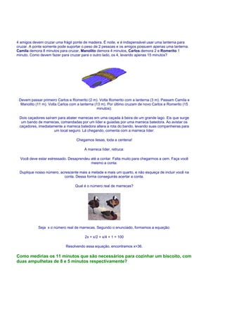 4 amigos devem cruzar uma frágil ponte de madeira. É noite, e é indispensável usar uma lanterna para
cruzar. A ponte somente pode suportar o peso de 2 pessoas e os amigos possuem apenas uma lanterna.
Camila demora 8 minutos para cruzar, Manolito demora 4 minutos, Carlos demora 2 e Romerito 1
minuto. Como devem fazer para cruzar para o outro lado, os 4, levando apenas 15 minutos?




 Devem passar primeiro Carlos e Romerito (2 m). Volta Romerito com a lanterna (3 m). Passam Camila e
  Manolito (11 m). Volta Carlos com a lanterna (13 m). Por último cruzam de novo Carlos e Romerito (15
                                                minutos).

 Dois caçadores saíram para abater marrecas em uma caçada à beira de um grande lago. Eis que surge
  um bando de marrecas, comandadas por um líder e guiadas por uma marreca batedora. Ao avistar os
 caçadores, imediatamente a marreca batedora altera a rota do bando, levando suas companheiras para
                     um local seguro. Lá chegando, comenta com a marreca líder:

                                   Chegamos ilesas, toda a centena!

                                       A marreca líder, retruca:

  Você deve estar estressado. Desaprendeu até a contar. Falta muito para chegarmos a cem. Faça você
                                          mesmo a conta:

 Duplique nosso número, acrescente mais a metade e mais um quarto, e não esqueça de incluir você na
                          conta. Dessa forma conseguirás acertar a conta.

                                  Qual é o número real de marrecas?




            Seja x o número real de marrecas. Segundo o enunciado, formamos a equação:

                                        2x + x/2 + x/4 + 1 = 100

                            Resolvendo essa equação, encontramos x=36.

Como medirias os 11 minutos que são necessários para cozinhar um biscoito, com
duas ampulhetas de 8 e 5 minutos respectivamente?
 