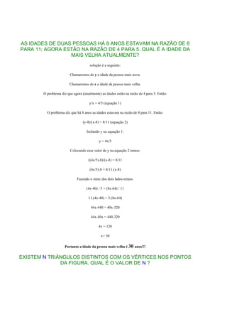 AS IDADES DE DUAS PESSOAS HÁ 8 ANOS ESTAVAM NA RAZÃO DE 8
PARA 11; AGORA ESTÃO NA RAZÃO DE 4 PARA 5. QUAL É A IDADE DA
                 MAIS VELHA ATUALMENTE?
                                      solução é a seguinte:

                         Chamaremos de y a idade da pessoa mais nova.

                         Chamaremos de x a idade da pessoa mais velha.

        O problema diz que agora (atualmente) as idades estão na razão de 4 para 5. Então:

                                      y/x = 4/5 (equação 1)

          O problema diz que há 8 anos as idades estavam na razão de 8 para 11. Então:

                                  (y-8)/(x-8) = 8/11 (equação 2)

                                    Isolando y na equação 1:

                                            y = 4x/5

                         Colocando esse valor de y na equação 2 temos:

                                     ((4x/5)-8)/(x-8) = 8/11

                                      (4x/5)-8 = 8/11.(x-8)

                              Fazendo o mmc dos dois lados temos:

                                    (4x-40) / 5 = (8x-64) / 11

                                     11.(4x-40) = 5.(8x-64)

                                       44x-440 = 40x-320

                                       44x-40x = 440-320

                                            4x = 120

                                              x= 30

                      Portanto a idade da pessoa mais velha é 30 anos!!!

EXISTEM N TRIÂNGULOS DISTINTOS COM OS VÉRTICES NOS PONTOS
              DA FIGURA. QUAL É O VALOR DE N ?
 