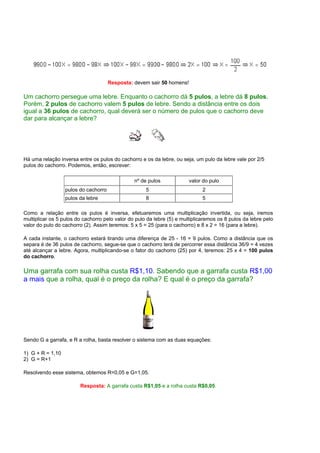 Resposta: devem sair 50 homens!

Um cachorro persegue uma lebre. Enquanto o cachorro dá 5 pulos, a lebre dá 8 pulos.
Porém, 2 pulos de cachorro valem 5 pulos de lebre. Sendo a distância entre os dois
igual a 36 pulos de cachorro, qual deverá ser o número de pulos que o cachorro deve
dar para alcançar a lebre?




Há uma relação inversa entre os pulos do cachorro e os da lebre, ou seja, um pulo da lebre vale por 2/5
pulos do cachorro. Podemos, então, escrever:

                                                nº de pulos             valor do pulo
                  pulos do cachorro                  5                        2
                  pulos da lebre                     8                        5

Como a relação entre os pulos é inversa, efetuaremos uma multiplicação invertida, ou seja, iremos
multiplicar os 5 pulos do cachorro pelo valor do pulo da lebre (5) e multiplicaremos os 8 pulos da lebre pelo
valor do pulo do cachorro (2). Assim teremos: 5 x 5 = 25 (para o cachorro) e 8 x 2 = 16 (para a lebre).

A cada instante, o cachorro estará tirando uma diferença de 25 - 16 = 9 pulos. Como a distância que os
separa é de 36 pulos de cachorro, segue-se que o cachorro terá de percorrer essa distância 36/9 = 4 vezes
até alcançar a lebre. Agora, multiplicando-se o fator do cachorro (25) por 4, teremos: 25 x 4 = 100 pulos
do cachorro.

Uma garrafa com sua rolha custa R$1,10. Sabendo que a garrafa custa R$1,00
a mais que a rolha, qual é o preço da rolha? E qual é o preço da garrafa?




Sendo G a garrafa, e R a rolha, basta resolver o sistema com as duas equações:

1) G + R = 1,10
2) G = R+1

Resolvendo esse sistema, obtemos R=0,05 e G=1,05.

                        Resposta: A garrafa custa R$1,05 e a rolha custa R$0,05.
 