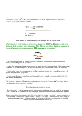 Calculando-se: 1094 - 94, e somando-se todos os algarismos do resultado
obtido, que valor iremos obter?

                              10000...........000 (94 ZEROS)
                                            - 94


                              0.........99999906
                              (92 NOVES)


                Logo, a soma de todos os algarismos do resultado será: 92 x 9 + 6 = 834

Waneska tem uma bolsa de amêndoas que pesa 2600Kg. Ela dispõe de uma
balança de 2 pratos e de 2 pesos de 20 e 30 gramas. Com 3 únicas pesagens,
como Waneska consegue separar 300 gramas de amêndoas?




  No prato 1 colocamos as 50 gramas e no prato 2 colocamos amêndoas até que ocorra equilíbrio.
Temos, portanto 50 gramas de amêndoas.

  Essas 50 gramas de amêndoas, juntamos com os pesos no prato 1, temos portanto 100 gramas no total.
Enchemos de amêndoas no prato 2 até que haja equilíbrio, pelo que temos 100 gramas em cada lado.

  Retiramos os pesos do prato e passamos as 50 gramas de amêndoas para o prato 2 que contem 100
gramas, temos portanto 150 gramas.

  Enchemos amêndoas no prato 1 até que haja equilíbrio com o prato 2, e temos um total de 150+150 =
300 gramas de amêndoas.

De quantos modos diferentes podemos escrever o número 497 como a soma
de dois números naturais primos?
                               De nenhuma maneira, vejamos porque:

Se o número 497 é a soma de dois números naturais, como ele é impar, deve ser obtido da soma de um
PAR e um ÍMPAR (já que a soma de dois pares é par, o mesmo ocorrendo com a soma de dois ímpares).

Logo, nosso problema consiste em obter dois números primos (um par e um ímpar), que somados dêem o
 resultado 497. Como o único número par que é primo é o 2, já temos a primeira parcela, o que obriga a
  segunda parcela ser igual a 495 (para a soma dar 497). Como 495 não é primo (termina em 5, logo é
                            múltiplo de 5), nosso problema não tem solução.
 