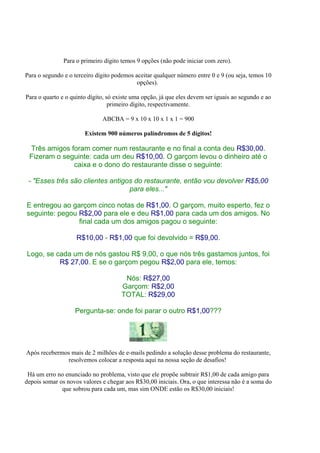 Para o primeiro dígito temos 9 opções (não pode iniciar com zero).

Para o segundo e o terceiro dígito podemos aceitar qualquer número entre 0 e 9 (ou seja, temos 10
                                            opções).

Para o quarto e o quinto dígito, só existe uma opção, já que eles devem ser iguais ao segundo e ao
                                  primeiro dígito, respectivamente.

                              ABCBA = 9 x 10 x 10 x 1 x 1 = 900

                       Existem 900 números palíndromos de 5 dígitos!

 Três amigos foram comer num restaurante e no final a conta deu R$30,00.
 Fizeram o seguinte: cada um deu R$10,00. O garçom levou o dinheiro até o
              caixa e o dono do restaurante disse o seguinte:

 - "Esses três são clientes antigos do restaurante, então vou devolver R$5,00
                                  para eles..."

E entregou ao garçom cinco notas de R$1,00. O garçom, muito esperto, fez o
seguinte: pegou R$2,00 para ele e deu R$1,00 para cada um dos amigos. No
                final cada um dos amigos pagou o seguinte:

                    R$10,00 - R$1,00 que foi devolvido = R$9,00.

Logo, se cada um de nós gastou R$ 9,00, o que nós três gastamos juntos, foi
          R$ 27,00. E se o garçom pegou R$2,00 para ele, temos:

                                       Nós: R$27,00
                                      Garçom: R$2,00
                                      TOTAL: R$29,00

                   Pergunta-se: onde foi parar o outro R$1,00???




Após recebermos mais de 2 milhões de e-mails pedindo a solução desse problema do restaurante,
              resolvemos colocar a resposta aqui na nossa seção de desafios!

 Há um erro no enunciado no problema, visto que ele propõe subtrair R$1,00 de cada amigo para
depois somar os novos valores e chegar aos R$30,00 iniciais. Ora, o que interessa não é a soma do
              que sobrou para cada um, mas sim ONDE estão os R$30,00 iniciais!
 