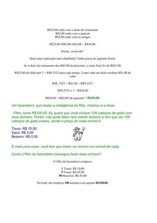 R$25,00 estão com o dono do restaurante
                                R$2,00 estão com o garçom
                               R$3,00 estão com os amigos

                            R$25,00+R$2,00+R$3,00 = R$30,00.

                                     Pronto, resolvido!

             Quer uma explicação mais detalhada? Então pense da seguinte forma:

        Se o dono do restaurante deu R$5,00 de desconto, a conta final foi de R$25,00.

  R$25,00 dividido por 3 = R$8,3333 para cada amigo. Como cada um deles recebeu R$1,00 de
                                            volta:

                              R$8, 3333 + R$1,00 = R$9,3333.

                                  R$9,3333 x 3 = R$28,00

                         R$28,00 + R$2,00 (do garçom) = R$30,00.

Um fazendeiro, quis testar a inteligência do filho, chamou-o e disse:

- Filho, tome R$100,00. Eu quero que você compre 100 cabeças de gado com
esse dinheiro. Porém, não pode faltar nem sobrar dinheiro e tem que ser 100
cabeças de gado exatas, sendo o preço de cada animal é:

Touro: R$ 10,00
Vaca: R$ 5,00
Bezerro: R$ 0,50

E mais uma coisa: você tem que trazer no mínimo um animal de cada.

Como o filho do fazendeiro conseguiu fazer essa compra?

                               O filho do fazendeiro comprou:

                                     1 Touro: R$ 10,00
                                     9 Vacas: R$ 45,00
                                   90 Bezerros: R$ 45,00

                  No total, ele comprou 100 animais com apenas R$100,00.
 