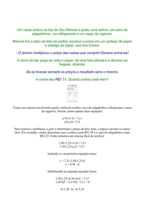 Um rapaz entrou no bar do Seu Manoel e pediu uma esfirra, um saco de
           salgadinhos, um refrigerante e um maço de cigarros.

Manoel tira o lápis de trás da orelha, escreve o preço em um pedaço de papel
                      e entrega ao rapaz, que fica furioso:

  - O senhor multiplicou o preço das coisas que comprei! Deveria somá-los!

   O dono do bar pega de volta o papel, dá uma boa olhada e o devolve ao
                             freguês, dizendo:

          Se eu tivesse somado os preços,o resultado seria o mesmo.

                   A conta deu R$7,11. Quanto custou cada item?




Temos um sistema envolvendo quatro variáveis (esfirra, saco de salgadinhos, refrigerante e maço
                     de cigarros). Porém, temos apenas duas equações:

                                         a+b+c+d = 7,11
                                          a.b.c.d= 7,11

 Para resolver o problema, o jeito é determinar o preço de dois itens, e depois calcular os outros
 dois. Por exemplo, vamos determinar que a esfirra custa R$1,50 e o saco de salgadinhos custa
                      R$1,25. Então teríamos um sistema fácil de resolver:

                                      1,50+1,25+c+d = 7,11
                                       1,50.1,25.c.d = 7,11

                            Isolando o c na primeira equação temos:

                                      c = 7,11-1,50-1,25-d
                                           c = 4,36 - d

                            Substituindo na segunda equação temos:

                                    1,50.1,25.(4,36-d).d = 7,11
                                   -1,875d2 + 8,175d - 7,11 = 0

                                       d=1,20 ou d=3,16
 
