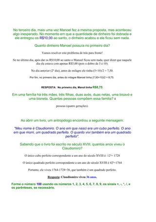 No terceiro dia, mais uma vez Manoel fez a mesma proposta, mas aconteceu
 algo inesperado. No momento em que a quantidade de dinheiro foi dobrada e
  ele entregou os R$10,00 ao santo, o dinheiro acabou e ele ficou sem nada.

                  Quanto dinheiro Manoel possuía no primeiro dia?

                        Vamos resolver este problema de trás para frente!

 Se no último dia, após dar os R$10,00 ao santo o Manoel ficou sem nada, quer dizer que naquele
                    dia ele estava com apenas R$5,00 (pois o dobro de 5 é 10).

               No dia anterior (2º dia), antes do milagre ele tinha (5+10)/2 = 7,50.

              Por fim, no primeiro dia, antes do milagre Manoel tinha (7,50+10)/2 = 8,75.


                        RESPOSTA: No primeiro dia, Manol tinha R$8,75.

Em uma família há três mães, três filhas, duas avós, duas netas, uma bisavó e
         uma bisneta. Quantas pessoas compõem essa familia? 4

                                     pessoas (quatro gerações).



       Ao abrir um livro, um antropólogo encontrou a seguinte mensagem:

 "Meu nome é Claudiomiro. O ano em que nasci era um cubo perfeito. O ano
 em que morri, um quadrado perfeito. O quanto vivi também era um quadrado
                                 perfeito".

      Sabendo que o livro foi escrito no século XVIII, quantos anos viveu o
                                  Claudiomiro?

          O único cubo perfeito correspondente a um ano do século XVIII é: 12³= 1728

        O único quadrado perfeito correspondente a um ano do século XVIII é 42²=1764

            Portanto, ele viveu 1764-1728=36, que também é um quadrado perfeito.

                             Resposta: Claudiomiro viveu 36 anos.

Forme o número 100 usando os números 1, 2, 3, 4, 5, 6, 7, 8, 9, os sinais +, -, *, /, e
os parênteses, se necessário.
 