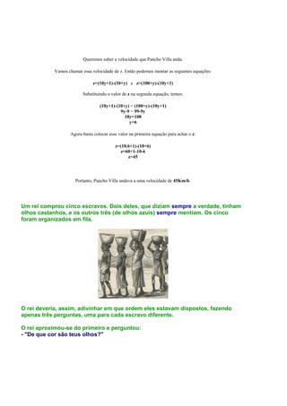 Queremos saber a velocidade que Pancho Villa anda.

            Vamos chamar essa velocidade de z. Então podemos montar as seguintes equações:

                               z=(10y+1)-(10+y) e z=(100+y)-(10y+1)

                          Substituindo o valor de z na segunda equação, temos:

                                  (10y+1)-(10+y) = (100+y)-(10y+1)
                                            9y-9 = 99-9y
                                              18y=108
                                                y=6

                   Agora basta colocar esse valor na primeira equação para achar o z:

                                          z=(10.6+1)-(10+6)
                                            z=60+1-10-6
                                                z=45




                      Portanto, Pancho Villa andava a uma velocidade de 45Km/h.




Um rei comprou cinco escravos. Dois deles, que diziam sempre a verdade, tinham
olhos castanhos, e os outros três (de olhos azuis) sempre mentiam. Os cinco
foram organizados em fila.




O rei deveria, assim, adivinhar em que ordem eles estavam dispostos, fazendo
apenas três perguntas, uma para cada escravo diferente.

O rei aproximou-se do primeiro e perguntou:
- "De que cor são teus olhos?"
 
