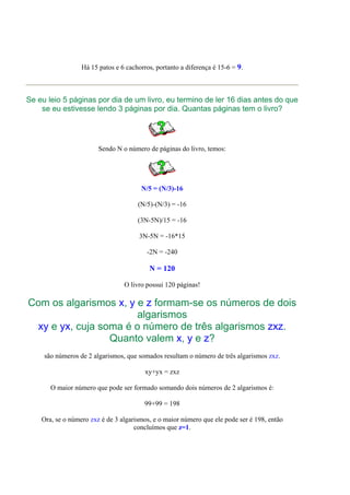 Há 15 patos e 6 cachorros, portanto a diferença é 15-6 = 9.



Se eu leio 5 páginas por dia de um livro, eu termino de ler 16 dias antes do que
    se eu estivesse lendo 3 páginas por dia. Quantas páginas tem o livro?




                        Sendo N o número de páginas do livro, temos:




                                       N/5 = (N/3)-16

                                      (N/5)-(N/3) = -16

                                      (3N-5N)/15 = -16

                                       3N-5N = -16*15

                                         -2N = -240

                                          N = 120

                                 O livro possui 120 páginas!

Com os algarismos x, y e z formam-se os números de dois
                       algarismos
 xy e yx, cuja soma é o número de três algarismos zxz.
                 Quanto valem x, y e z?
     são números de 2 algarismos, que somados resultam o número de três algarismos zxz.

                                         xy+yx = zxz

       O maior número que pode ser formado somando dois números de 2 algarismos é:

                                         99+99 = 198

    Ora, se o número zxz é de 3 algarismos, e o maior número que ele pode ser é 198, então
                                     concluímos que z=1.
 