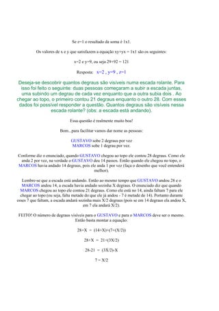 Se z=1 o resultado da soma é 1x1.

           Os valores de x e y que satisfazem a equação xy+yx = 1x1 são os seguintes:

                                x=2 e y=9, ou seja 29+92 = 121

                                  Resposta: x=2 , y=9 , z=1

 Deseja-se descobrir quantos degraus são visíveis numa escada rolante. Para
  isso foi feito o seguinte: duas pessoas começaram a subir a escada juntas,
  uma subindo um degrau de cada vez enquanto que a outra subia dois . Ao
chegar ao topo, o primeiro contou 21 degraus enquanto o outro 28. Com esses
 dados foi possível responder a questão. Quantos degraus são visíveis nessa
                  escada rolante? (obs: a escada está andando).

                              Essa questão é realmente muito boa!

                        Bom...para facilitar vamos dar nome as pessoas:

                               GUSTAVO sobe 2 degraus por vez
                               MARCOS sobe 1 degrau por vez.

Conforme diz o enunciado, quando GUSTAVO chegou ao topo ele contou 28 degraus. Como ele
 anda 2 por vez, na verdade o GUSTAVO deu 14 passos. Então quando ele chegou no topo, o
MARCOS havia andado 14 degraus, pois ele anda 1 por vez (faça o desenho que você entenderá
                                       melhor).

   Lembre-se que a escada está andando. Então ao mesmo tempo que GUSTAVO andou 28 e o
   MARCOS andou 14, a escada havia andado sozinha X degraus. O enunciado diz que quando
  MARCOS chegou ao topo ele contou 21 degraus. Como ele está no 14, ainda faltam 7 para ele
  chegar ao topo (ou seja, falta metade do que ele já andou - 7 é metade de 14). Portanto durante
esses 7 que faltam, a escada andará sozinha mais X/2 degraus (pois se em 14 degraus ela andou X,
                                       em 7 ela andará X/2).

FEITO! O número de degraus visíveis para o GUSTAVO e para o MARCOS deve ser o mesmo.
                             Então basta montar a equação:

                                  28+X = (14+X)+(7+(X/2))

                                      28+X = 21+(3X/2)

                                       28-21 = (3X/2)-X

                                            7 = X/2
 