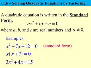 11.6 – Solving Quadratic Equations by Factoring
A quadratic equation is written in the Standard
Form, 2
0ax bx c+ + =
where a, b, and c are real numbers and .0a ≠
Examples:
2
7 12 0x x− + =
2
3 4 15x x+ =
( )7 0x x + =
(standard form)
 
