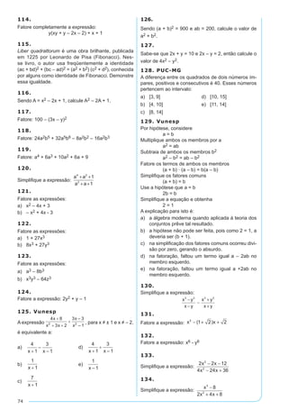 74
114.
Fatore completamente a expressão:
y(xy + y – 2x – 2) + x + 1
115.
Liber quadrattorum é uma obra brilhante, publicada
em 1225 por Leonardo de Pisa (Fibonacci). Nes-
se livro, o autor usa freqüentemente a identidade
(ac + bd)2 + (bc – ad)2 = (a2 + b2) (c2 + d2), conhecida
por alguns como identidade de Fibonacci. Demonstre
essa igualdade.
116.
Sendo A = x2 – 2x + 1, calcule A2 – 2A + 1.
117.
Fatore: 100 – (3x – y)2
118.
Fatore: 24a2b5 + 32a5b6 – 8a2b2 – 16a2b3
119.
Fatore: a4 + 6a3 + 10a2 + 6a + 9
120.
Simplifique a expressão:
a a
a a
4 2
2
1
1
+ +
+ +
121.
Fatore as expressões:
a)	 x2 – 4x + 3
b)	 – x2 + 4x - 3
122.
Fatore as expressões:
a)	 1 + 27x3
b)	 8x3 + 27y3
123.
Fatore as expressões:
a)	 a3 – 8b3
b)	 x3y3 – 64z3
124.
Fatore a expressão: 2y2 + y – 1
125. Vunesp
A expressão , para x ≠ ± 1 e x ≠ – 2,
é equivalente a:
a)	 	 d)	
b)	 	 e)	
c)	
126.
Sendo (a + b)2 = 900 e ab = 200, calcule o valor de
a2 + b2.
127.
Sabe-se que 2x + y = 10 e 2x – y = 2, então calcule o
valor de 4x2 – y2.
128. PUC-MG
A diferença entre os quadrados de dois números ím-
pares, positivos e consecutivos é 40. Esses números
pertencem ao intervalo:
a)	 [3, 9]	 d)	 [10, 15]
b)	 [4, 10]	 e)	 [11, 14]
c)	 [8, 14]
129. Vunesp
Por hipótese, considere
		 a = b
Multiplique ambos os membros por a
		 a2 = ab
Subtraia de ambos os membros b2
		 a2 – b2 = ab – b2
Fatore os termos de ambos os membros
		 (a + b) · (a – b) = b(a – b)
Simplifique os fatores comuns
		 (a + b) = b
Use a hipótese que a = b
		 2b = b	
Simplifique a equação e obtenha
		 2 = 1
A explicação para isto é:
a)	 a álgebra moderna quando aplicada à teoria dos
conjuntos prêve tal resultado.
b)	 a hipótese não pode ser feita, pois como 2 = 1, a
deveria ser (b + 1).
c)	 na simplificação dos fatores comuns ocorreu divi-
são por zero, gerando o absurdo.
d)	 na fatoração, faltou um termo igual a – 2ab no
membro esquerdo.
e)	 na fatoração, faltou um termo igual a +2ab no
membro esquerdo.
130.
Simplifique a expressão:
x y
x y
x y
x y
3 3 3 3
−
−
−
+
+
131.
Fatore a expressão: x x2
1 2 2− + +( )
132.
Fatore a expressão: x6 - y6
133.
Simplifique a expressão:
2 2 12
4 24 36
2
2
x x
x x
− −
− +
134.
Simplifique a expressão:
x
x x
3
2
8
2 4 8
−
+ +
 
