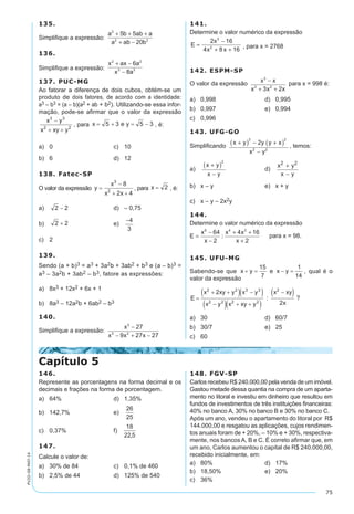 75
PV2D-08-MAT-14
135.	
Simplifique a expressão:
a b ab a
a ab b
2
2 2
5 5
20
+ + +
+ −
136.	
Simplifique a expressão:
x ax a
x a
2 2
3 3
6
8
+ −
−
137. PUC-MG
Ao fatorar a diferença de dois cubos, obtém-se um
produto de dois fatores, de acordo com a identidade:
a3 – b3 = (a – b)(a2 + ab + b2). Utilizando-se essa infor-
mação, pode-se afirmar que o valor da expressão
, para , é:
a)	 0	 c)	 10
b)	 6	 d)	 12
138. Fatec-SP
O valor da expressão , para , é:
a)	 	 d)	 – 0,75
b)	 	 e)	
c)	 2
139.
Sendo (a + b)3 = a3 + 3a2b + 3ab2 + b3 e (a – b)3 =
a3 – 3a2b + 3ab2 – b3, fatore as expressões:
a)	 8x3 + 12x2 + 6x + 1
b)	 8a3 – 12a2b + 6ab2 – b3
140.
Simplifique a expressão:
x
x x x
3
3 2
27
9 27 27
−
− + −
141.
Determine o valor numérico da expressão 	
E
x
x x
=
−
+ +
2 16
4 8 16
3
2 , para x = 2768
142. ESPM-SP
O valor da expressão x x
x x x
3
3 2
3 2
−
+ +
para x = 998 é:
a)	 0,998	 d)	 0,995
b)	 0,997	 e)	 0,994
c)	 0,996
143. UFG-GO
Simplificando
x y y y x
x y
+( ) − +( )
−
3 2
2 2
2
, temos:
a)	
x y
x y
+( )
−
2
	 d)	
x y
x y
2 2
+
−
b)	 x – y	 e)	 x + y
c)	 x – y – 2x2y
144.
Determine o valor numérico da expressão
E
x
x
x x
x
=
−
−
+ +
+
6 4 2
64
2
4 16
2
para x = 98.
145. UFU-MG
Sabendo-se que , qual é o
valor da expressão
?
a)	 30	 d)	 60/7
b)	 30/7	 e)	 25
c)	 60
Capítulo 5
146.
Represente as porcentagens na forma decimal e os
decimais e frações na forma de porcentagem.
a)	 64%	 d)	 1,35%
b)	 142,7%	 e)	
c)	 0,37%	 f)
147.
Calcule o valor de:
a)	 30% de 84	 c)	 0,1% de 460
b)	 2,5% de 44	 d)	 125% de 540
148. FGV-SP
Carlos recebeu R$ 240.000,00 pela venda de um imóvel.
Gastou metade dessa quantia na compra de um aparta-
mento no litoral e investiu em dinheiro que resultou em
fundos de investimentos de três instituições financeiras:
40% no banco A, 30% no banco B e 30% no banco C.
Após um ano, vendeu o apartamento do litoral por R$
144.000,00 e resgatou as aplicações, cujos rendimen-
tos anuais foram de + 20%, – 10% e + 30%, respectiva-
mente, nos bancos A, B e C. É correto afirmar que, em
um ano, Carlos aumentou o capital de R$ 240.000,00,
recebido inicialmente, em:
a)	 80%	 d)	 17%
b)	 18,50%	 e)	 20%
c)	 36%
 