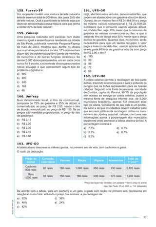 77
PV2D-08-MAT-14
158. Fuvest-SP
Um recipiente contém uma mistura de leite natural e
leite de soja num total de 200 litros, dos quais 25% são
de leite natural. Qual a quantidade de leite de soja que
deve ser acrescentada a essa mistura para que venha
a conter 20% de leite natural?
159. Vunesp
Uma pesquisa realizada com pessoas com idade
maior ou igual a sessenta anos residentes na cidade
de São Paulo, publicada na revista Pesquisa/Fapesp
de maio de 2003, mostrou que, dentre os idosos
que nunca freqüentaram a escola, 17% apresentam
algum tipo de problema cognitivo (perda de memória,
de raciocínio e de outras funções cerebrais). Se
dentre 2.000 idosos pesquisados, um em cada cinco
nunca foi à escola, o número de idosos pesquisados
nessa situação e que apresentam algum tipo de
problema cognitivo é:
a)	 680
b)	 400
c)	 240
d)	 168
e)	 68
160. Unifesp
Num determinado local, o litro de combustível,
composto de 75% de gasolina e 25% de álcool, é
comercializado ao preço de R$ 2,05, sendo o litro
de álcool comercializado ao preço de R$ 1,00. Se os
preços são mantidos proporcionais, o preço do litro
de gasolina é:
a)	 R$ 2,15
b)	 R$ 2,20
c)	 R$ 2,30
d)	 R$ 2,40
e)	 R$ 3,05
161. UFG-GO
Hoje, são fabricados veículos, denominados flex, que
podem ser abastecidos com gasolina e/ou com álcool.
O preço de um modelo flex é R$ 24.464,00 e o preço
do mesmo veículo convencional é R$ 22.000,00.
Considere que o consumo usando apenas álcool,
no modelo flex, seja 30% maior que o consumo de
gasolina no veículo convencional ou flex, e que o
preço do litro de álcool seja 50% menor que o preço
do litro de gasolina. Quantos dias, no mínimo, serão
necessários para que um taxista recupere o valor
pago a mais no modelo flex, usando apenas álcool,
se ele gasta 40 litros de gasolina todo dia com preço
de R$ 2,00 o litro?
a)	 115
b)	 90
c)	 88
d)	 77
e)	 65
162. UFV-MG
A coleta seletiva permite a reciclagem de boa parte
do lixo, trazendo economia para o país e evitando os
perigos que os lixões representam para as nossas
cidades. Segundo uma fonte de pesquisa, na cidade
de Curitiba, capital do Paraná, 99,2% da população
têm acesso ao serviço de coleta seletiva, porém a
mesma fonte de pesquisa informa que, de 5.000
municípios brasileiros, apenas 135 possuem esse
tipo de coleta. Consciente de que este é um proble-
ma sério e de que os cidadãos devem trabalhar para
que se criem políticas de reciclagem do lixo no maior
número de cidades possível, calcule, com base nas
informações acima, a porcentagem dos municípios
brasileiros onde acontece a coleta seletiva do lixo. A
porcentagem correta é:
a)	 7,5%	 d)	 5,7%
b)	 2,7%	 e)	 6,7%
c)	 8,5%
163. UFG-GO
A tabela abaixo descreve os valores gastos, no primeiro ano de vida, com cachorros e gatos.
O custo da dedicação:
Preço do
animal
Consulta
veterinária
Vacinas Ração Higiene Acessórios
Total do
1º ano**
Cachorro
900 reais
80 reais 180 reais 1.080 reais 650 reais 130 reais 2.120 reais
Gato
1.000 reais
95 reais 150 reais 180 reais 630 reais 175 reais 1.230 reais
*Preço das raças mais vendidas, com pedigree ** Sem o preço do animal
Veja, São Paulo, 27 jul. 2005, p. 118. [Adaptado]
De acordo com a tabela, para um cachorro e um gato, o gasto com ração, no primeiro ano, representa em
relação ao custo total, incluindo o preço dos animais, a porcentagem de:
a)	 52%		 d) 36%
b)	 48%		 e) 24%
c)	 42%
 