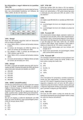 78
As informações a seguir referem-se às questões
164 e 165.
O gráfico ilustra a evolução do número total de forma-
dos, nas universidades brasileiras, em milhares, de
1962 a 2002, de dez em dez anos.
164. Uespi
Qual das afirmações seguintes está em desacordo
com os dados do gráfico?
a)	 Entre 1962 e 2002, o número de formados cresceu
2.235%.
b)	 O número de formados em 2002 foi inferior ao
dobro do número de formados em 1992.
c)	 Em relação a 1982, o número de formados em
1992 cresceu mais de 4%.
d)	 Entre 1962 e 1972, o número de formados cresceu
385%.
e)	 O número de formados em 1982 foi inferior ao triplo
do número de formados em 1972.
165. Uespi
Em 2003, o mercado de trabalho absorveu 40% dos for-
mados de 2002. Quantos formados de 2002 não foram
absorvidos pelo mercado de trabalho em 2003?
a)	 280.200
b)	 270.300
c)	 260.400
d)	 250.500
e)	 260.600
166. UERJ (modificado)
Um litro de combustível para aviões a jato tem massa
igual a 1,8 libras, medida de unidades no sistema
inglês. A mesma massa, no sistema internacional de
unidades, equivale a 810 g.
Suponha que o tanque de um determinado tipo de
avião, quando cheio, contém 900 kg de combustível.
Despreze possíveis influências de temperatura e de
pressão.
Se, por um engano, o avião for abastecido com 900
libras ao invés de 900 kg, qual a porcentagem preen-
chida do tanque desse avião?
a)	 9%
b)	 45%
c)	 50%
d)	 90%
167. ITA-SP
Certa liga contém 20% de cobre e 5% de estanho.
Quantos quilos de cobre e quantos quilos de estanho
devem ser adicionados a 100 quilos dessa liga para
a obtenção de uma outra com 30% de cobre e 10%
de estanho?
168.
Um objeto custa R$ 540,00 e é vendido por R$ 810,00.
Calcule:
a)	 a porcentagem de lucro em relação ao preço de
custo;
b)	 a porcentagem de lucro em relação ao preço de
venda.
169. Fuvest-SP
Um comerciante compra calças, camisas e saias e as
revende com lucro de 20%, 40% e 30% respectivamen-
te. O preço x que o comerciante paga por uma calça é
três vezes o que ele paga por uma camisa e duas vezes
o que ele paga por uma saia. Certo dia, um cliente
comprou duas calças, duas camisas e duas saias e
obteve um desconto de 10% sobre o preço total.
a)	 Quanto esse cliente pagou por sua compra, em
função de x?
b)	 Qual o lucro aproximado, em porcentagem, obtido
pelo comerciante nessa venda?
170. Fuvest-SP
Um vendedor ambulante vende os seus produtos com
lucro de 50% sobre o preço de venda. Então o seu
lucro sobre o preço de custo é de:	
a)	 10%
b)	 25%
c)	 33,333...%
d)	 100%
e)	 120%
171.
Uma mercadoria foi comprada e vendida sucessiva-
mente por dois negociantes. O primeiro obteve um
lucro de 12% sobre o respectivo preço de compra. O
segundo a negociou com um lucro de 20% sobre o
respectivo preço de compra. Calcule o preço pelo qual
o segundo negociante vendeu a mercadoria, sabendo
que o primeiro a adquiriu por R$ 2.000,00.
172. FGV-SP
Um lucro de 30% sobre o preço de venda de uma
mercadoria representa que porcentagem sobre o preço
de custo da mesma mercadoria?
a)	 30%
b)	 15%
c)	 42,86%
d)	 7,5%
e)	 21,42%
 