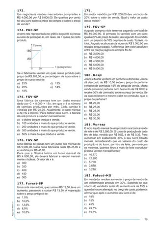 79
PV2D-08-MAT-14
173.
Um negociante vendeu mercadorias compradas a
R$ 4.000,00 por R$ 5.000,00. De quantos por cento
foi seu lucro sobre o preço de compra e sobre o preço
de venda?
174. PUC-SP
Asemi-reta representada no gráfico seguinte expressa
o custo de produção C, em reais, de n quilos de certo
produto.
Se o fabricante vender um quilo desse produto pelo
preço de R$ 102,00, a porcentagem de lucro sobre o
preço de custo será de:
a)	 25%	 d)	 15%
b)	 20%	 e)	 14%
c)	 18%
175. FGV-SP
Uma fábrica de camisas tem um custo mensal
dado por C = 5.000 + 15x, em que x é o número
de camisas produzidas por mês. Cada camisa é
vendida por R$ 25,00. Atualmente, o lucro mensal
é de R$ 2.000,00. Para dobrar esse lucro, a fábrica
deverá produzir e vender mensalmente:
a)	 o dobro do que produz e vende.
b)	 100 unidades a mais do que produz e vende.
c)	 200 unidades a mais do que produz e vende.
d)	 300 unidades a mais do que produz e vende.
e)	 50% a mais do que produz e vende.
176. FGV-SP
Uma fábrica de bolsas tem um custo fixo mensal de
R$ 5.000,00. Cada bolsa fabricada custa R$ 25,00 e
é vendida por R$ 45,00.
Para que a fábrica tenha um lucro mensal de
R$ 4.000,00, ela deverá fabricar e vender mensal-
mente x bolsas. O valor de x é:
a)	 300
b)	 350
c)	 400
d)	 450
e)	 500
177. Fuvest-SP
Uma certa mercadoria, que custava R$ 12,50, teve um
aumento, passando a custar R$ 13,50. A majoração
sobre o preço antigo é de:
a)	 1,0%
b)	 10,0%
c)	 12,5%
d)	 8,0%
e)	 10,8%
178.
Um motor vendido por R$1.200,00 deu um lucro de
20% sobre o valor de venda. Qual o valor de custo
desse motor?
179. FGV-SP
Augusto comprou dois terrenos pagando um total de
R$ 45.000,00. O primeiro foi vendido com um lucro
igual a 20% do preço de custo; já o segundo foi vendido
com um prejuízo de 10% do preço de custo. Todavia, no
total, Augusto acabou ainda lucrando R$ 3.000,00 em
relação ao que pagou. A diferença (em valor absoluto)
entre os preços pagos na compra foi de:
a)	 R$ 3.500,00
b)	 R$ 4.000,00
c)	 R$ 4.500,00
d)	 R$ 5.000,00
e)	 R$ 5.500,00
180. Uespi
Joana e Marta vendem um perfume a domicílio. Joana
dá desconto de R$ 10,00 sobre o preço do perfume
e recebe de comissão 15% do preço de venda. Marta
vende o mesmo perfume com desconto de R$ 20,00 e
recebe 30% de comissão sobre o preço de venda. Se
as duas recebem o mesmo valor de comissão, qual o
preço do perfume?
a)	 R$ 26,00
b)	 R$ 27,00
c)	 R$ 28,00
d)	 R$ 29,00
e)	 R$ 30,00
181. Vunesp
O lucro líquido mensal de um produtor rural com a venda
de leite é de R$ 2.580,00. O custo de produção de cada
litro de leite, vendido por R$ 0,52, é de R$ 0,32. Para
aumentar em exatamente 30% o seu lucro líquido
mensal, considerando que os valores do custo de
produção e do lucro, por litro de leite, permaneçam
os mesmos, quantos litros a mais de leite o produtor
precisa vender mensalmente?
a)	 16.770
b)	 12.900
c)	 5.700
d)	 3.870
e)	 3.270
182. Fafeod-MG
Um vendedor resolve aumentar o preço de venda de
um determinado produto em 30%. Sabendo-se que
o lucro do vendedor antes do aumento era de 15% e
que não houve alteração no preço de custo, podemos
afirmar que após o aumento seu lucro é de:
a)	 18%
b)	 15%
c)	 45%
d)	 49,5%
e)	 19,5%
 