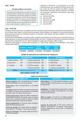 80
183. UFES
Energia, política e economia
Automóveis bicombustíveis, que estão cada vez
mais populares no Brasil, são aqueles que podem
ser abastecidos com álcool, gasolina ou ambos
em qualquer proporção. O aumento do preço do
petróleo em relação ao álcool, a menor emissão
de poluentes no ar e a comodidade são fatores
que têm levado muitos consumidores a optarem
pela compra desses modelos de carro.
Segundo a Petrobras, a participação de veículos
bicombustíveis nas vendas de veículos leves atin-
giu a taxa de 10% em outubro de 2003 e cresceu
linearmente até atingir 30% em setembro de 2004.
Se continuar crescendo linearmente, essa taxa
atingirá 70% em:
a)	 fevereiro de 2006.
b)	 julho de 2006.
c)	 dezembro de 2006.
d)	 março de 2007.
e)	 maio de 2007.
184. FGV-SP
Parabéns! Você foi aprovado no vestibular da FGV e durante os quatro primeiros semestres do curso destacou-
se com boas notas. Agora, no final do quinto semestre, tenta conseguir um estágio em uma grande empresa.
Uma das fases do teste de admissão consiste em calcular o valor líquido que deve receber um funcionário
demitido da empresa.
À sua frente há duas tabelas: uma delas contém instruções para calcular as quantias a que um funcionário faz jus
nesta hipótese e os descontos legais correspondentes; na outra, o modelo de um termo de rescisão contratual
que deverá ser preenchido com os valores calculados a partir das instruções. Mãos à obra!
Cálculo do valor líquido a receber pelo funcionário J.J. Silva Xavier, demitido em 30/09/2005 e cujo salário
mensal é R$ 3.600,00:
Admissão Demissão
Retorno
das férias
Saldo do
FGTS
Salário
mensal
01/02/2000 30/09/2005 31/01/2005 R$ 15.468,00 R$ 3.600,00
TERMO DE RESCISÃO DE CONTRATO DE TRABALHO
RECEBIMENTOS DESCONTOS
1. Saldo de salários R$ 4. Férias proporcionais R$ 8. INSS salários R$
2. Aviso prévio R$ 5. Abono constitucional R$ 9. INSS férias R$
3. 13º salário R$ 6. FGTS da rescisão R$ 10. INSS 13º salário R$
7. Multa por demissão R$ 11. Imposto de renda (IR) R$
TOTAL: ( 1 + 2 + 3 + 4 + 5 + 6 + 7) R$ TOTAL: (8 + 9 + 10 + 11) R$
Valor líquido a receber: R$
TABELA DE INSTRUÇÕES
RECEBIMENTOS DESCONTOS
Saldo de salários: valor correspondente ao número
de dias trabalhados no mês da demissão.
INSS salários: 11% sobre (saldo de salários + aviso
prévio), limitado, esse desconto, a um valor máximo
de R$ 293,50.
INSS férias: 11% sobre (férias proporcionais + abono
constitucional), limitado, esse desconto, a um valor
máximo de R$ 293,50.
INSS 13º salário: 11% sobre o 13º salário, limitado,
esse desconto, a um valor máximo de R$ 293,50.
Aviso prévio: valor correspondente a um salário
mensal.
13º salário: fração do salário mensal correspondente
ao número de meses de permanência na empresa,
em 2005, mais um mês de aviso prévio.
Férias proporcionais: fração do salário mensal cor-
respondente ao número de meses, mais um mês de
aviso prévio, contados a partir do retorno do último
período de férias até a data da demissão.
Abono constitucional: um terço do valor correspon-
dente às férias proporcionais. Imposto de renda (IR): 27,5% sobre (saldo de
salários + aviso prévio + 13º salário + férias propor-
cionais), deduzindo-se, desse valor, a importância
de R$ 465,35.
FGTS da rescisão: 8% sobre (saldo de salários +
aviso prévio + 13º salário + férias proporcionais)
Multa por demissão: 40% sobre (saldo do FGTS +
FGTS da rescisão).
 