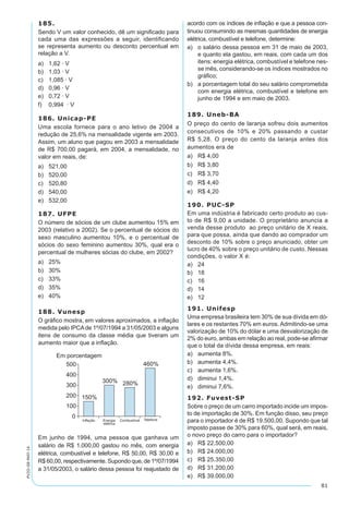 81
PV2D-08-MAT-14
185.
Sendo V um valor conhecido, dê um significado para
cada uma das expressões a seguir, identificando
se representa aumento ou desconto percentual em
relação a V.
a)	 1,62 · V
b)	 1,03 · V
c)	 1,085 · V
d)	 0,96 · V
e)	 0,72 · V
f)	 0,994 · V
186. Unicap-PE
Uma escola fornece para o ano letivo de 2004 a
redução de 25,6% na mensalidade vigente em 2003.
Assim, um aluno que pagou em 2003 a mensalidade
de R$ 700,00 pagará, em 2004, a mensalidade, no
valor em reais, de:
a)	 521,00
b)	 520,00
c)	 520,80
d)	 540,00
e)	 532,00
187. UFPE
O número de sócios de um clube aumentou 15% em
2003 (relativo a 2002). Se o percentual de sócios do
sexo masculino aumentou 10%, e o percentual de
sócios do sexo feminino aumentou 30%, qual era o
percentual de mulheres sócias do clube, em 2002?
a)	 25%
b)	 30%
c)	 33%
d)	 35%
e)	 40%
188. Vunesp
O gráfico mostra, em valores aproximados, a inflação
medida pelo IPCAde 1º/07/1994 a 31/05/2003 e alguns
itens de consumo da classe média que tiveram um
aumento maior que a inflação.
Em junho de 1994, uma pessoa que ganhava um
salário de R$ 1.000,00 gastou no mês, com energia
elétrica, combustível e telefone, R$ 50,00, R$ 30,00 e
R$ 60,00, respectivamente. Supondo que, de 1º/07/1994
a 31/05/2003, o salário dessa pessoa foi reajustado de
acordo com os índices de inflação e que a pessoa con-
tinuou consumindo as mesmas quantidades de energia
elétrica, combustível e telefone, determine:
a)	 o salário dessa pessoa em 31 de maio de 2003,
e quanto ela gastou, em reais, com cada um dos
itens: energia elétrica, combustível e telefone nes-
se mês, considerando-se os índices mostrados no
gráfico;
b)	 a porcentagem total do seu salário comprometida
com energia elétrica, combustível e telefone em
junho de 1994 e em maio de 2003.
189. Uneb-BA
O preço do cento de laranja sofreu dois aumentos
consecutivos de 10% e 20% passando a custar
R$ 5,28. O preço do cento da laranja antes dos
aumentos era de
a)	 R$ 4,00
b)	 R$ 3,80
c)	 R$ 3,70
d)	 R$ 4,40
e)	 R$ 4,20
190. PUC-SP
Em uma indústria é fabricado certo produto ao cus-
to de R$ 9,00 a unidade. O proprietário anuncia a
venda desse produto ao preço unitário de X reais,
para que possa, ainda que dando ao comprador um
desconto de 10% sobre o preço anunciado, obter um
lucro de 40% sobre o preço unitário de custo. Nessas
condições, o valor X é:
a)	 24
b)	 18
c)	 16
d)	 14
e)	 12
191. Unifesp
Uma empresa brasileira tem 30% de sua dívida em dó-
lares e os restantes 70% em euros. Admitindo-se uma
valorização de 10% do dólar e uma desvalorização de
2% do euro, ambas em relação ao real, pode-se afirmar
que o total da dívida dessa empresa, em reais:
a)	 aumenta 8%.
b)	 aumenta 4,4%.
c)	 aumenta 1,6%.
d)	 diminui 1,4%.
e)	 diminui 7,6%.
192. Fuvest-SP
Sobre o preço de um carro importado incide um impos-
to de importação de 30%. Em função disso, seu preço
para o importador é de R$ 19.500,00. Supondo que tal
imposto passe de 30% para 60%, qual será, em reais,
o novo preço do carro para o importador?
a)	 R$ 22.500,00
b)	 R$ 24.000,00
c)	 R$ 25.350,00
d)	 R$ 31.200,00
e)	 R$ 39.000,00
 
