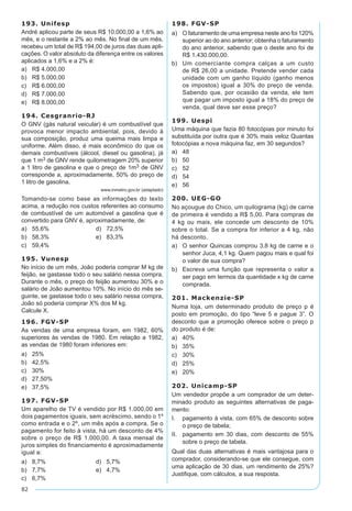 82
193. Unifesp
André aplicou parte de seus R$ 10.000,00 a 1,6% ao
mês, e o restante a 2% ao mês. No final de um mês,
recebeu um total de R$ 194,00 de juros das duas apli-
cações. O valor absoluto da diferença entre os valores
aplicados a 1,6% e a 2% é:
a)	 R$ 4.000,00
b)	 R$ 5.000,00
c)	 R$ 6.000,00
d)	 R$ 7.000,00
e)	 R$ 8.000,00
194. Cesgranrio-RJ
O GNV (gás natural veicular) é um combustível que
provoca menor impacto ambiental, pois, devido à
sua composição, produz uma queima mais limpa e
uniforme. Além disso, é mais econômico do que os
demais combustíveis (álcool, diesel ou gasolina), já
que 1 m3 de GNV rende quilometragem 20% superior
a 1 litro de gasolina e que o preço de 1m3 de GNV
corresponde a, aproximadamente, 50% do preço de
1 litro de gasolina.
www.inmetro.gov.br (adaptado)
Tomando-se como base as informações do texto
acima, a redução nos custos referentes ao consumo
de combustível de um automóvel a gasolina que é
convertido para GNV é, aproximadamente, de:
a)	 55,6%	 d)	 72,5%
b)	 58,3%	 e)	 83,3%
c)	 59,4%
195. Vunesp
No início de um mês, João poderia comprar M kg de
feijão, se gastasse todo o seu salário nessa compra.
Durante o mês, o preço do feijão aumentou 30% e o
salário de João aumentou 10%. No início do mês se-
guinte, se gastasse todo o seu salário nessa compra,
João só poderia comprar X% dos M kg.
Calcule X.
196. FGV-SP
As vendas de uma empresa foram, em 1982, 60%
superiores às vendas de 1980. Em relação a 1982,
as vendas de 1980 foram inferiores em:
a)	 25%
b)	 42,5%
c)	 30%
d)	 27,50%
e)	 37,5%
197. FGV-SP
Um aparelho de TV é vendido por R$ 1.000,00 em
dois pagamentos iguais, sem acréscimo, sendo o 1º
como entrada e o 2º, um mês após a compra. Se o
pagamento for feito à vista, há um desconto de 4%
sobre o preço de R$ 1.000,00. A taxa mensal de
juros simples do financiamento é aproximadamente
igual a:
a)	 8,7%	 d)	 5,7%
b)	 7,7%	 e)	 4,7%
c)	 6,7%
198. FGV-SP
a)	 O faturamento de uma empresa neste ano foi 120%
superior ao do ano anterior; obtenha o faturamento
do ano anterior, sabendo que o deste ano foi de
R$ 1.430.000,00.
b)	 Um comerciante compra calças a um custo
de R$ 26,00 a unidade. Pretende vender cada
unidade com um ganho líquido (ganho menos
os impostos) igual a 30% do preço de venda.
Sabendo que, por ocasião da venda, ele tem
que pagar um imposto igual a 18% do preço de
venda, qual deve ser esse preço?
199. Uespi
Uma máquina que fazia 80 fotocópias por minuto foi
substituída por outra que é 30% mais veloz Quantas
fotocópias a nova máquina faz, em 30 segundos?
a)	 48
b)	 50
c)	 52
d)	 54
e)	 56
200. UEG-GO
No açougue do Chico, um quilograma (kg) de carne
de primeira é vendido a R$ 5,00. Para compras de
4 kg ou mais, ele concede um desconto de 10%
sobre o total. Se a compra for inferior a 4 kg, não
há desconto.
a)	 O senhor Quincas comprou 3,8 kg de carne e o
senhor Juca, 4,1 kg. Quem pagou mais e qual foi
o valor de sua compra?
b)	 Escreva uma função que representa o valor a
ser pago em termos da quantidade x kg de carne
comprada.
201. Mackenzie-SP
Numa loja, um determinado produto de preço p é
posto em promoção, do tipo “leve 5 e pague 3”. O
desconto que a promoção oferece sobre o preço p
do produto é de:
a)	 40%
b)	 35%
c)	 30%
d)	 25%
e)	 20%
202. Unicamp-SP
Um vendedor propõe a um comprador de um deter-
minado produto as seguintes alternativas de paga-
mento:
I.	 pagamento à vista, com 65% de desconto sobre
o preço de tabela;
II.	 pagamento em 30 dias, com desconto de 55%
sobre o preço de tabela.
Qual das duas alternativas é mais vantajosa para o
comprador, considerando-se que ele consegue, com
uma aplicação de 30 dias, um rendimento de 25%?
Justifique, com cálculos, a sua resposta.
 