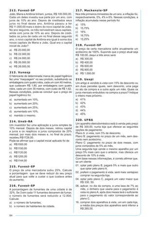 84
212. Fuvest-SP
João, Maria e Antônia tinham, juntos, R$ 100.000,00.
Cada um deles investiu sua parte por um ano, com
juros de 10% ao ano. Depois de creditados seus
juros no final desse ano, Antônia passou a ter
R$ 11.000,00 mais o dobro do novo capital de João.
No ano seguinte, os três reinvestiram seus capitais,
ainda com juros de 10% ao ano. Depois de credi-
tados os juros de cada um no final desse segundo
ano, o novo capital de Antônia era igual à soma dos
novos capitais de Maria e João. Qual era o capital
inicial de João?
a) R$ 20.000,00
b)	 R$ 22.000,00
c)	 R$ 24.000,00
d)	 R$ 26.000,00
e)	 R$ 28.000,00
213. Vunesp
O fabricante de determinada marca de papel higiênico
fez uma “maquiagem” no seu produto, substituindo as
embalagens com quatro rolos, cada um com 40 metros,
que custavam R$ 1,80, por embalagens com quatro
rolos, cada um com 30 metros, com custo de R$ 1,62.
Nessas condições, pode-se concluir que o preço do
papel higiênico foi:
a)	 aumentado em 10%.
b)	 aumentado em 20%.
c)	 aumentado em 25%.
d)	 aumentado em 10%.
e)	 mantido o mesmo.
214. Uneb-BA
Um investidor fez uma aplicação a juros simples de
10% mensal. Depois de dois meses, retirou capital
e juros e os reaplicou a juros compostos de 20%
mensal, por mais dois meses e, no final do prazo,
recebeu R$1728,00.
Pode-se afirmar que o capital inicial aplicado foi de:
a)	 R$1000,00
b)	 R$1100,00
c)	 R$1120,00
d)	 R$1200,00
e)	 R$1144,00
215. Fuvest-SP
O preço de uma mercadoria subiu 25%. Calcule
a porcentagem que se deve reduzir do seu preço
atual para que volte a custar o que custava antes
do aumento.
216. Fuvest-SP
A porcentagem de fumantes de uma cidade é de
32%. Se 3 em cada 11 fumantes deixarem de fumar,
o número de fumantes será reduzido a 12.800.
Calcule:
a)	 o número de fumantes;
b)	 o número de habitantes da cidade.
217. Mackenzie-SP
Nos três primeiros trimestres de um ano, a inflação foi,
respectivamente, 5%, 4% e 6%. Nessas condições, a
inflação acumulada nesse período foi:
a)	 15%
b)	 15,75%
c)	 16%
d)	 16,75%
e)	 15,25%
218. Fuvest-SP
O preço de certa mercadoria sofre anualmente um
acréscimo de 100%. Supondo que o preço atual seja
R$ 100,00, daqui a três anos será:
a)	 R$ 300,00
b)	 R$ 400,00
c)	 R$ 600,00
d)	 R$ 800,00
e)	 R$ 1.000,00
219. Uespi
Um artigo é vendido à vista com 15% de desconto ou
em duas parcelas iguais, sem desconto, uma paga
no ato da compra e a outra após um mês. Quais os
juros mensais embutidos na compra a prazo? Indique
o inteiro mais próximo.
a)	 41%
b)	 42%
c)	 43%
d)	 44%
e)	 45%
220. UFBA
Um aparelho eletrodoméstico está à venda pelo preço
de R$ 300,00, numa loja que oferece as seguintes
opções de pagamento:
Plano A: à vista, com 5% de desconto;
Plano B: pagamento no prazo de um mês, sem des-
conto nem acréscimo;
Plano C: pagamento no prazo de dois meses, com
juros compostos de 5% ao mês.
Uma segunda loja vende o mesmo aparelho por um
preço 5% mais caro que o anterior, mas oferece um
desconto de 10% à vista.
Com base nessas informações, é correto afirmar que,
se um cliente
01.	optar pelo plano B, pagará 5% a mais que outro
que optar pelo plano A.
02.	preferir o pagamento à vista, será mais vantajoso
comprar na segunda loja.
04.	optar pelo plano C, pagará um valor maior que
R$ 330, 50.
08.	aplicar, no dia da compra, a uma taxa de 7% ao
mês, o dinheiro que usaria para o pagamento à
vista no plano A, após dois meses terá o suficiente
para o pagamento do valor correspondente ao
plano C.
16.	comprar dois aparelhos à vista, um em cada loja,
a média dos preços dos aparelhos será inferior a
R$ 285,00.
 